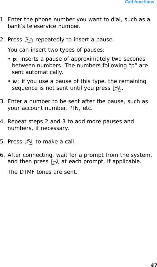 Call functions471. Enter the phone number you want to dial, such as a bank’s teleservice number.2. Press   repeatedly to insert a pause.You can insert two types of pauses:• p: inserts a pause of approximately two seconds between numbers. The numbers following “p” are sent automatically.• w: if you use a pause of this type, the remaining sequence is not sent until you press  .3. Enter a number to be sent after the pause, such as your account number, PIN, etc.4. Repeat steps 2 and 3 to add more pauses and numbers, if necessary.5. Press   to make a call.6. After connecting, wait for a prompt from the system, and then press   at each prompt, if applicable.The DTMF tones are sent.