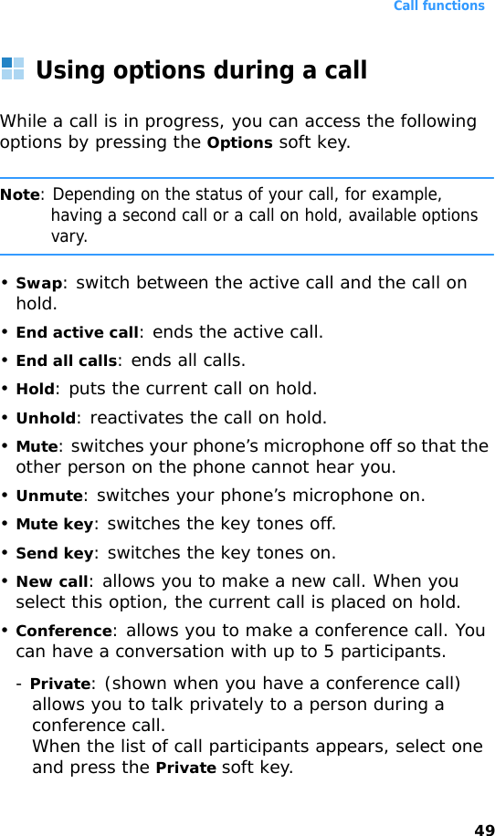 Call functions49Using options during a callWhile a call is in progress, you can access the following options by pressing the Options soft key.Note: Depending on the status of your call, for example, having a second call or a call on hold, available options vary.•Swap: switch between the active call and the call on hold.•End active call: ends the active call.•End all calls: ends all calls.•Hold: puts the current call on hold.•Unhold: reactivates the call on hold.•Mute: switches your phone’s microphone off so that the other person on the phone cannot hear you.•Unmute: switches your phone’s microphone on.•Mute key: switches the key tones off.•Send key: switches the key tones on.•New call: allows you to make a new call. When you select this option, the current call is placed on hold.•Conference: allows you to make a conference call. You can have a conversation with up to 5 participants.- Private: (shown when you have a conference call) allows you to talk privately to a person during a conference call.When the list of call participants appears, select one and press the Private soft key.