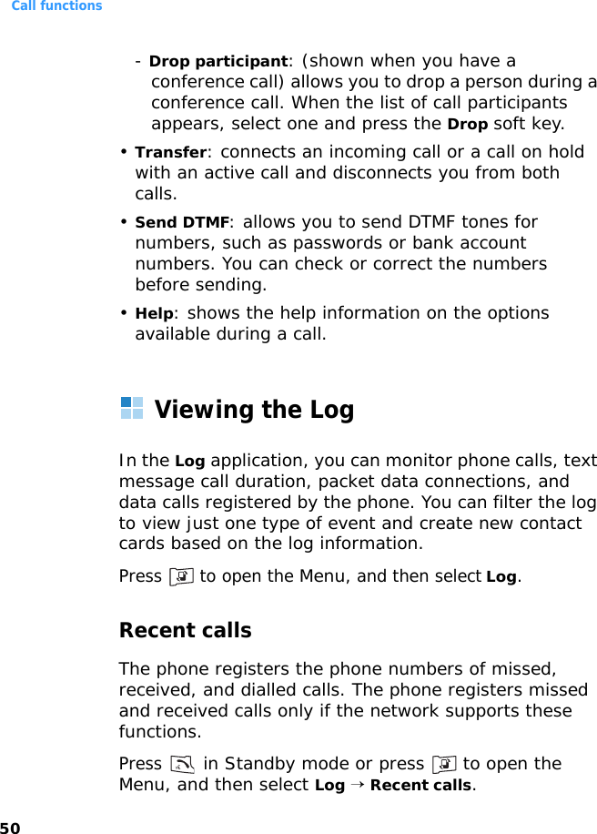 Call functions50- Drop participant: (shown when you have a conference call) allows you to drop a person during a conference call. When the list of call participants appears, select one and press the Drop soft key.•Transfer: connects an incoming call or a call on hold with an active call and disconnects you from both calls.•Send DTMF: allows you to send DTMF tones for numbers, such as passwords or bank account numbers. You can check or correct the numbers before sending.•Help: shows the help information on the options available during a call.Viewing the LogIn the Log application, you can monitor phone calls, text message call duration, packet data connections, and data calls registered by the phone. You can filter the log to view just one type of event and create new contact cards based on the log information.Press   to open the Menu, and then select Log.Recent callsThe phone registers the phone numbers of missed, received, and dialled calls. The phone registers missed and received calls only if the network supports these functions.Press  in Standby mode or press   to open the Menu, and then select Log → Recent calls.