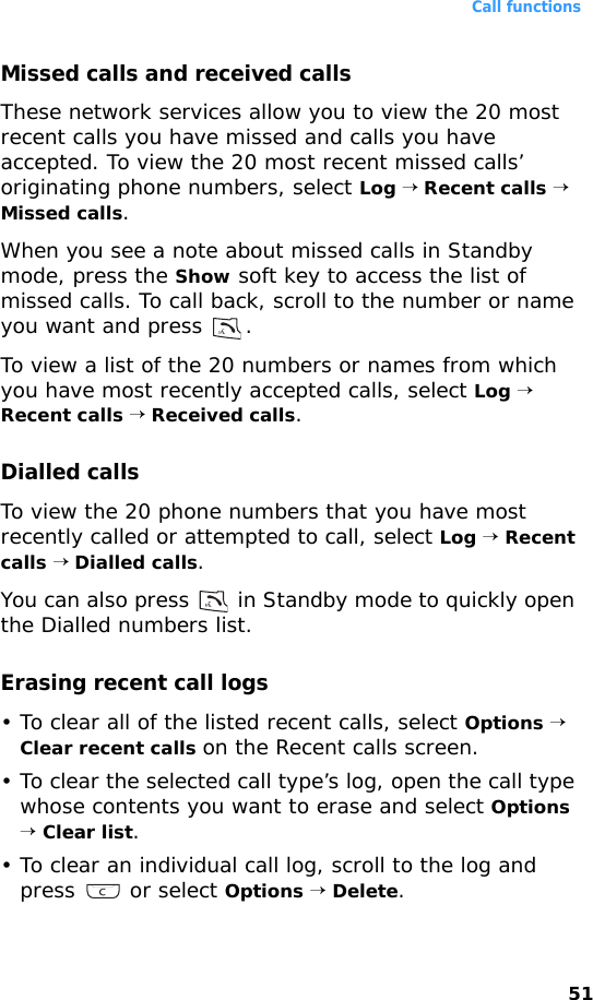 Call functions51Missed calls and received callsThese network services allow you to view the 20 most recent calls you have missed and calls you have accepted. To view the 20 most recent missed calls’ originating phone numbers, select Log → Recent calls → Missed calls.When you see a note about missed calls in Standby mode, press the Show soft key to access the list of missed calls. To call back, scroll to the number or name you want and press  .To view a list of the 20 numbers or names from which you have most recently accepted calls, select Log → Recent calls → Received calls.Dialled callsTo view the 20 phone numbers that you have most recently called or attempted to call, select Log → Recent calls → Dialled calls.You can also press   in Standby mode to quickly open the Dialled numbers list. Erasing recent call logs• To clear all of the listed recent calls, select Options → Clear recent calls on the Recent calls screen.• To clear the selected call type’s log, open the call type whose contents you want to erase and select Options → Clear list.• To clear an individual call log, scroll to the log and press  or select Options → Delete.