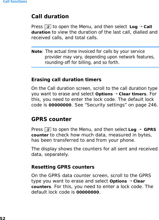 Call functions52Call durationPress   to open the Menu, and then select  Log → Call duration to view the duration of the last call, dialled and received calls, and total calls.Note: The actual time invoiced for calls by your service provider may vary, depending upon network features, rounding-off for billing, and so forth.Erasing call duration timersOn the Call duration screen, scroll to the call duration type you want to erase and select Options → Clear timers. For this, you need to enter the lock code. The default lock code is 00000000. See “Security settings” on page 246.GPRS counterPress   to open the Menu, and then select Log →  GPRS counter to check how much data, measured in bytes, has been transferred to and from your phone.The display shows the counters for all sent and received data, separately.Resetting GPRS countersOn the GPRS data counter screen, scroll to the GPRS type you want to erase and select Options → Clear counters. For this, you need to enter a lock code. The default lock code is 00000000.