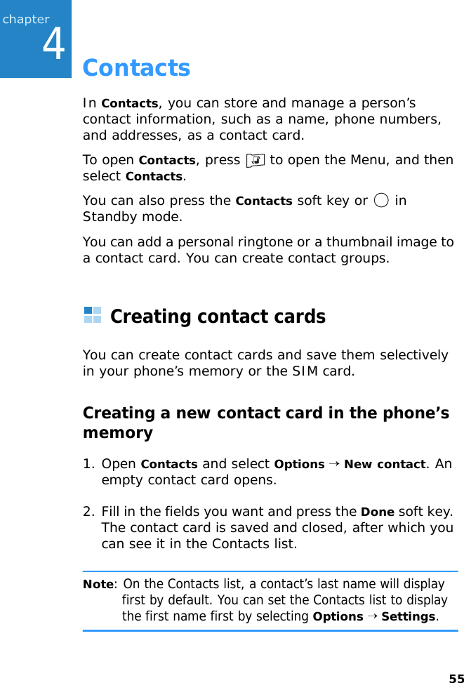 554ContactsIn Contacts, you can store and manage a person’s contact information, such as a name, phone numbers, and addresses, as a contact card.To open Contacts, press   to open the Menu, and then select Contacts.You can also press the Contacts soft key or   in Standby mode.You can add a personal ringtone or a thumbnail image to a contact card. You can create contact groups.Creating contact cardsYou can create contact cards and save them selectively in your phone’s memory or the SIM card.Creating a new contact card in the phone’s memory1. Open Contacts and select Options → New contact. An empty contact card opens.2. Fill in the fields you want and press the Done soft key. The contact card is saved and closed, after which you can see it in the Contacts list.Note: On the Contacts list, a contact’s last name will display first by default. You can set the Contacts list to display the first name first by selecting Options → Settings.