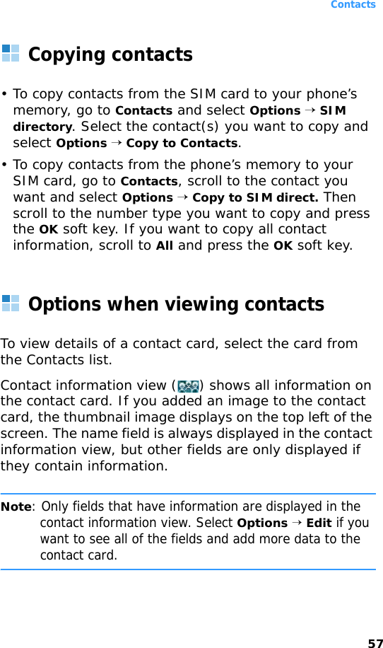 Contacts57Copying contacts• To copy contacts from the SIM card to your phone’s memory, go to Contacts and select Options → SIM directory. Select the contact(s) you want to copy and select Options → Copy to Contacts.• To copy contacts from the phone’s memory to your SIM card, go to Contacts, scroll to the contact you want and select Options → Copy to SIM direct. Then scroll to the number type you want to copy and press the OK soft key. If you want to copy all contact information, scroll to All and press the OK soft key.Options when viewing contactsTo view details of a contact card, select the card from the Contacts list.Contact information view () shows all information on the contact card. If you added an image to the contact card, the thumbnail image displays on the top left of the screen. The name field is always displayed in the contact information view, but other fields are only displayed if they contain information.Note: Only fields that have information are displayed in the contact information view. Select Options → Edit if you want to see all of the fields and add more data to the contact card.