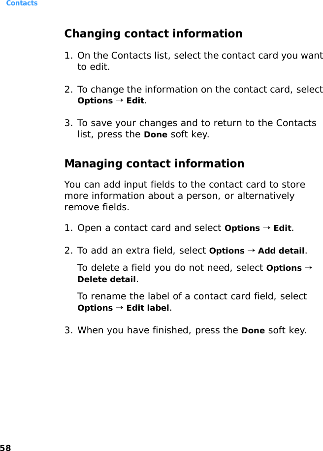 Contacts58Changing contact information 1. On the Contacts list, select the contact card you want to edit.2. To change the information on the contact card, select Options → Edit.3. To save your changes and to return to the Contacts list, press the Done soft key.Managing contact informationYou can add input fields to the contact card to store more information about a person, or alternatively remove fields.1. Open a contact card and select Options → Edit.2. To add an extra field, select Options → Add detail.To delete a field you do not need, select Options → Delete detail.To rename the label of a contact card field, select Options → Edit label.3. When you have finished, press the Done soft key.