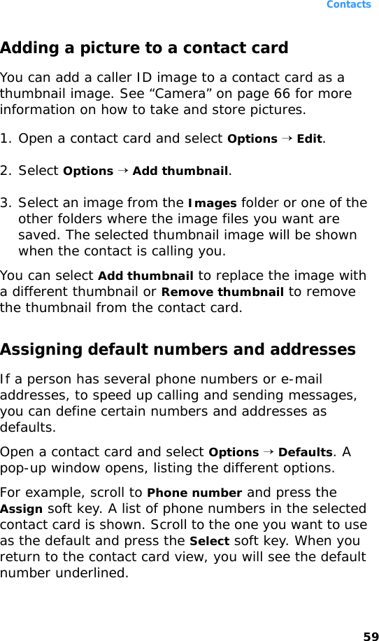 Contacts59Adding a picture to a contact cardYou can add a caller ID image to a contact card as a thumbnail image. See “Camera” on page 66 for more information on how to take and store pictures.1. Open a contact card and select Options → Edit.2. Select Options → Add thumbnail.3. Select an image from the Images folder or one of the other folders where the image files you want are saved. The selected thumbnail image will be shown when the contact is calling you.You can select Add thumbnail to replace the image with a different thumbnail or Remove thumbnail to remove the thumbnail from the contact card. Assigning default numbers and addressesIf a person has several phone numbers or e-mail addresses, to speed up calling and sending messages, you can define certain numbers and addresses as defaults.Open a contact card and select Options → Defaults. A pop-up window opens, listing the different options.For example, scroll to Phone number and press the Assign soft key. A list of phone numbers in the selected contact card is shown. Scroll to the one you want to use as the default and press the Select soft key. When you return to the contact card view, you will see the default number underlined.