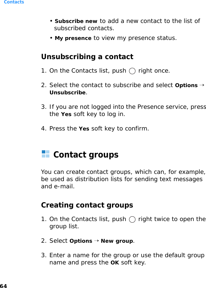 Contacts64• Subscribe new to add a new contact to the list of subscribed contacts.• My presence to view my presence status.Unsubscribing a contact1. On the Contacts list, push   right once.2. Select the contact to subscribe and select Options → Unsubscribe.3. If you are not logged into the Presence service, press the Yes soft key to log in.4. Press the Yes soft key to confirm.Contact groupsYou can create contact groups, which can, for example, be used as distribution lists for sending text messages and e-mail. Creating contact groups1. On the Contacts list, push   right twice to open the group list.2. Select Options → New group.3. Enter a name for the group or use the default group name and press the OK soft key.