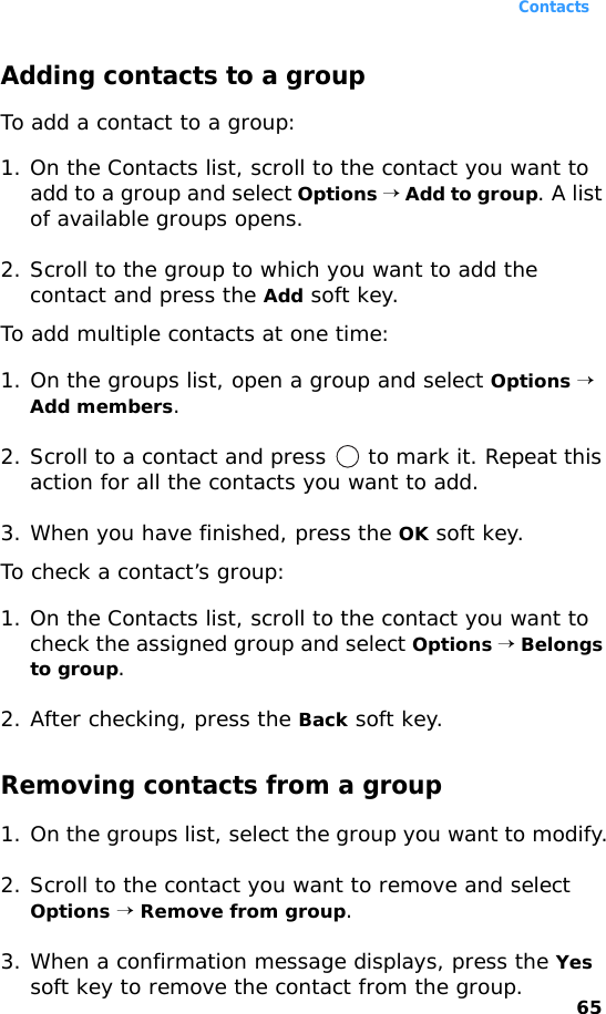 Contacts65Adding contacts to a groupTo add a contact to a group:1. On the Contacts list, scroll to the contact you want to add to a group and select Options → Add to group. A list of available groups opens.2. Scroll to the group to which you want to add the contact and press the Add soft key.To add multiple contacts at one time:1. On the groups list, open a group and select Options → Add members.2. Scroll to a contact and press   to mark it. Repeat this action for all the contacts you want to add.3. When you have finished, press the OK soft key.To check a contact’s group:1. On the Contacts list, scroll to the contact you want to check the assigned group and select Options → Belongs to group.2. After checking, press the Back soft key.Removing contacts from a group1. On the groups list, select the group you want to modify.2. Scroll to the contact you want to remove and select Options → Remove from group.3. When a confirmation message displays, press the Yes soft key to remove the contact from the group.