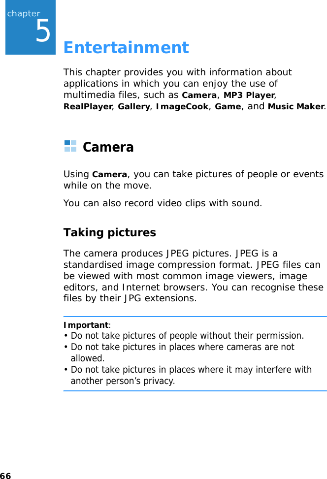 665EntertainmentThis chapter provides you with information about applications in which you can enjoy the use of multimedia files, such as Camera, MP3 Player, RealPlayer, Gallery, ImageCook, Game, and Music Maker.CameraUsing Camera, you can take pictures of people or events while on the move.You can also record video clips with sound.Taking picturesThe camera produces JPEG pictures. JPEG is a standardised image compression format. JPEG files can be viewed with most common image viewers, image editors, and Internet browsers. You can recognise these files by their JPG extensions.Important:• Do not take pictures of people without their permission.• Do not take pictures in places where cameras are not allowed.• Do not take pictures in places where it may interfere with another person’s privacy.