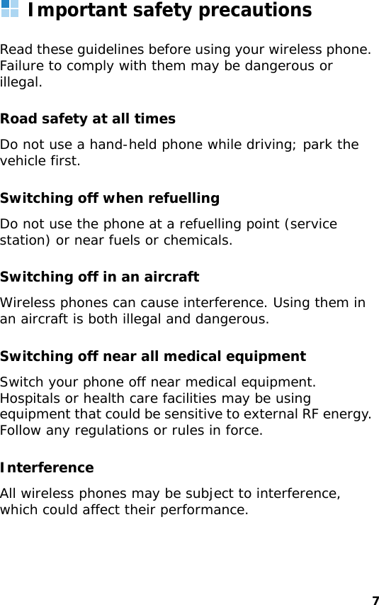 7Important safety precautionsRead these guidelines before using your wireless phone. Failure to comply with them may be dangerous or illegal. Road safety at all timesDo not use a hand-held phone while driving; park the vehicle first. Switching off when refuellingDo not use the phone at a refuelling point (service station) or near fuels or chemicals.Switching off in an aircraftWireless phones can cause interference. Using them in an aircraft is both illegal and dangerous.Switching off near all medical equipmentSwitch your phone off near medical equipment. Hospitals or health care facilities may be using equipment that could be sensitive to external RF energy. Follow any regulations or rules in force.InterferenceAll wireless phones may be subject to interference, which could affect their performance.