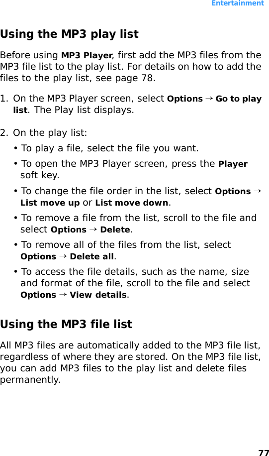 Entertainment77Using the MP3 play listBefore using MP3 Player, first add the MP3 files from the MP3 file list to the play list. For details on how to add the files to the play list, see page 78.1. On the MP3 Player screen, select Options → Go to play list. The Play list displays. 2. On the play list:• To play a file, select the file you want.• To open the MP3 Player screen, press the Player soft key.• To change the file order in the list, select Options → List move up or List move down. • To remove a file from the list, scroll to the file and select Options → Delete.• To remove all of the files from the list, select Options → Delete all.• To access the file details, such as the name, size and format of the file, scroll to the file and select Options → View details.Using the MP3 file listAll MP3 files are automatically added to the MP3 file list, regardless of where they are stored. On the MP3 file list, you can add MP3 files to the play list and delete files permanently.