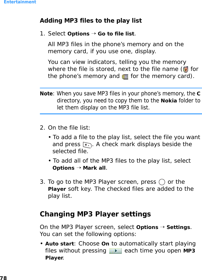 Entertainment78Adding MP3 files to the play list 1. Select Options → Go to file list. All MP3 files in the phone’s memory and on the memory card, if you use one, display.You can view indicators, telling you the memory where the file is stored, next to the file name (  for the phone’s memory and   for the memory card).Note: When you save MP3 files in your phone’s memory, the C directory, you need to copy them to the Nokia folder to let them display on the MP3 file list.2. On the file list:• To add a file to the play list, select the file you want and press  . A check mark displays beside the selected file.• To add all of the MP3 files to the play list, select Options → Mark all.3. To go to the MP3 Player screen, press   or the Player soft key. The checked files are added to the play list.Changing MP3 Player settingsOn the MP3 Player screen, select Options → Settings. You can set the following options:•Auto start: Choose On to automatically start playing files without pressing   each time you open MP3 Player.
