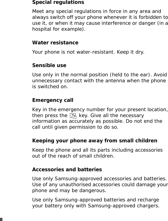8Special regulationsMeet any special regulations in force in any area and always switch off your phone whenever it is forbidden to use it, or when it may cause interference or danger (in a hospital for example).Water resistanceYour phone is not water-resistant. Keep it dry. Sensible useUse only in the normal position (held to the ear). Avoid unnecessary contact with the antenna when the phone is switched on.Emergency callKey in the emergency number for your present location, then press the   key. Give all the necessary information as accurately as possible. Do not end the call until given permission to do so.Keeping your phone away from small childrenKeep the phone and all its parts including accessories out of the reach of small children.Accessories and batteriesUse only Samsung-approved accessories and batteries. Use of any unauthorised accessories could damage your phone and may be dangerous.Use only Samsung-approved batteries and recharge your battery only with Samsung-approved chargers.