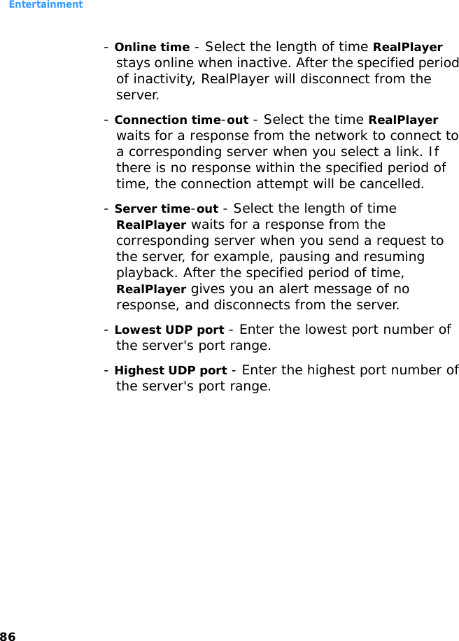 Entertainment86- Online time - Select the length of time RealPlayer stays online when inactive. After the specified period of inactivity, RealPlayer will disconnect from the server.- Connection time-out - Select the time RealPlayer waits for a response from the network to connect to a corresponding server when you select a link. If there is no response within the specified period of time, the connection attempt will be cancelled.- Server time-out - Select the length of time RealPlayer waits for a response from the corresponding server when you send a request to the server, for example, pausing and resuming playback. After the specified period of time, RealPlayer gives you an alert message of no response, and disconnects from the server.- Lowest UDP port - Enter the lowest port number of the server&apos;s port range.- Highest UDP port - Enter the highest port number of the server&apos;s port range.