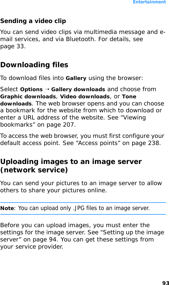 Entertainment93Sending a video clipYou can send video clips via multimedia message and e-mail services, and via Bluetooth. For details, see page 33.Downloading filesTo download files into Gallery using the browser:Select Options → Gallery downloads and choose from Graphic downloads, Video downloads, or Tone downloads. The web browser opens and you can choose a bookmark for the website from which to download or enter a URL address of the website. See “Viewing bookmarks” on page 207.To access the web browser, you must first configure your default access point. See “Access points” on page 238.Uploading images to an image server (network service)You can send your pictures to an image server to allow others to share your pictures online.Note: You can upload only .JPG files to an image server.Before you can upload images, you must enter the settings for the image server. See “Setting up the image server” on page 94. You can get these settings from your service provider.