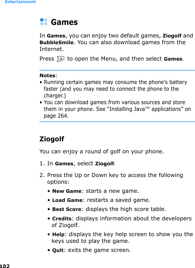 Entertainment102GamesIn Games, you can enjoy two default games, Ziogolf and BubbleSmile. You can also download games from the Internet.Press   to open the Menu, and then select Games.Notes: • Running certain games may consume the phone’s battery faster (and you may need to connect the phone to the charger.)• You can download games from various sources and store them in your phone. See “Installing Java™ applications” on page 264.ZiogolfYou can enjoy a round of golf on your phone.1. In Games, select Ziogolf.2. Press the Up or Down key to access the following options:• New Game: starts a new game.• Load Game: restarts a saved game.• Best Score: displays the high score table.• Credits: displays information about the developers of Ziogolf.• Help: displays the key help screen to show you the keys used to play the game.• Quit: exits the game screen.