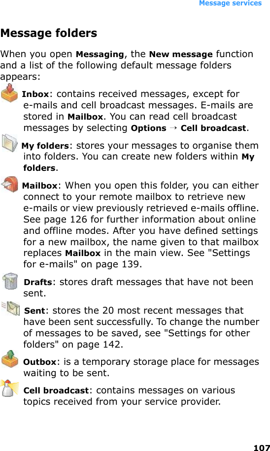 Message services107Message foldersWhen you open Messaging, the New message function and a list of the following default message folders appears: Inbox: contains received messages, except for e-mails and cell broadcast messages. E-mails are stored in Mailbox. You can read cell broadcast messages by selecting Options → Cell broadcast. My folders: stores your messages to organise them into folders. You can create new folders within My folders. Mailbox: When you open this folder, you can either connect to your remote mailbox to retrieve new e-mails or view previously retrieved e-mails offline. See page 126 for further information about online and offline modes. After you have defined settings for a new mailbox, the name given to that mailbox replaces Mailbox in the main view. See &quot;Settings for e-mails&quot; on page 139. Drafts: stores draft messages that have not been sent. Sent: stores the 20 most recent messages that have been sent successfully. To change the number of messages to be saved, see &quot;Settings for other folders&quot; on page 142. Outbox: is a temporary storage place for messages waiting to be sent. Cell broadcast: contains messages on various topics received from your service provider.