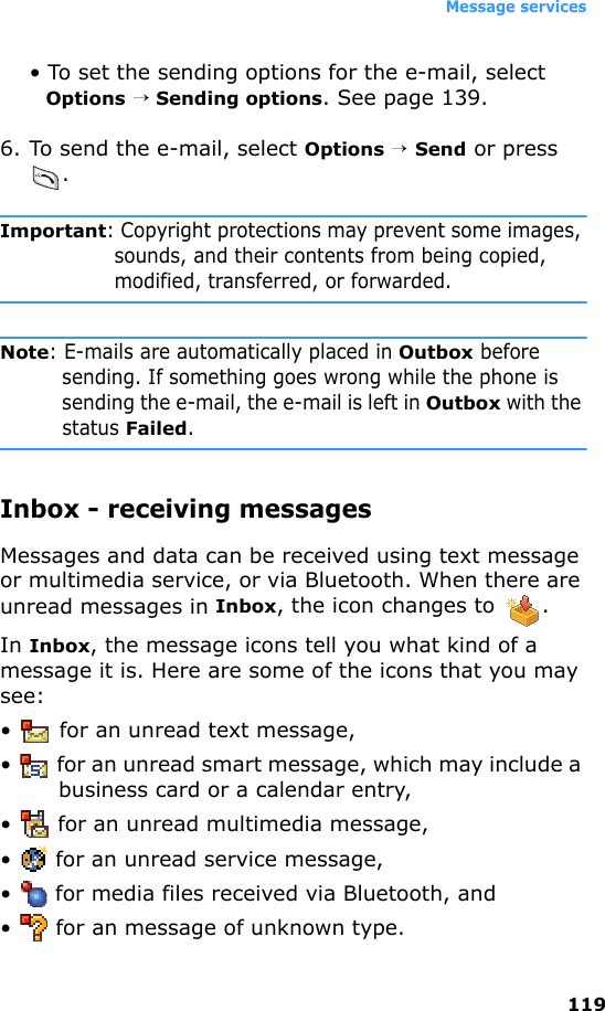 Message services119• To set the sending options for the e-mail, select Options → Sending options. See page 139.6. To send the e-mail, select Options → Send or press .Important: Copyright protections may prevent some images, sounds, and their contents from being copied, modified, transferred, or forwarded.Note: E-mails are automatically placed in Outbox before sending. If something goes wrong while the phone is sending the e-mail, the e-mail is left in Outbox with the status Failed. Inbox - receiving messagesMessages and data can be received using text message or multimedia service, or via Bluetooth. When there are unread messages in Inbox, the icon changes to  .In Inbox, the message icons tell you what kind of a message it is. Here are some of the icons that you may see:•  for an unread text message,•  for an unread smart message, which may include a business card or a calendar entry,• for an unread multimedia message,•  for an unread service message,•  for media files received via Bluetooth, and•  for an message of unknown type.