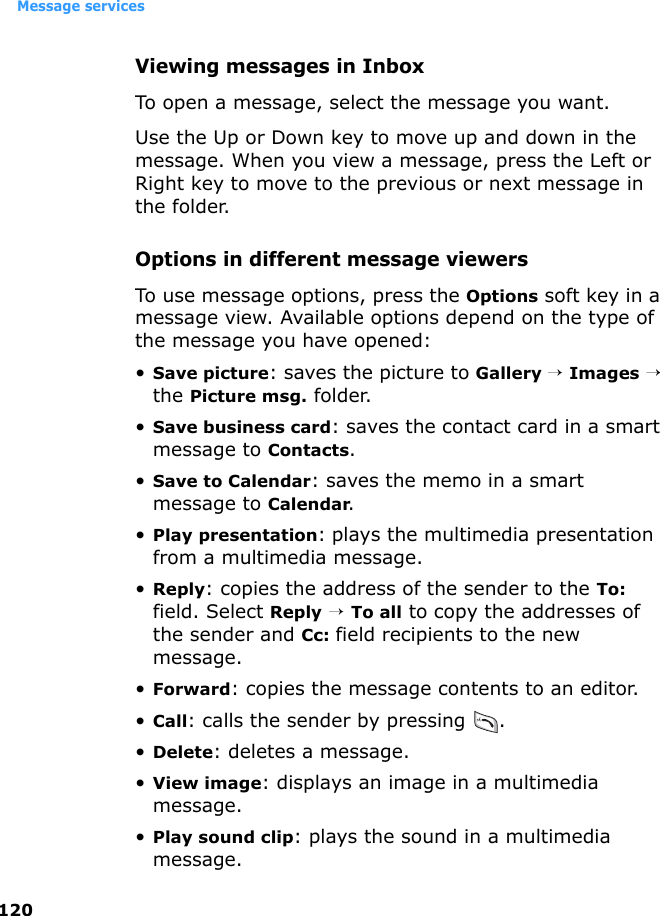 Message services120Viewing messages in InboxTo open a message, select the message you want.Use the Up or Down key to move up and down in the message. When you view a message, press the Left or Right key to move to the previous or next message in the folder.Options in different message viewersTo use message options, press the Options soft key in a message view. Available options depend on the type of the message you have opened:•Save picture: saves the picture to Gallery → Images → the Picture msg. folder.•Save business card: saves the contact card in a smart message to Contacts.•Save to Calendar: saves the memo in a smart message to Calendar.•Play presentation: plays the multimedia presentation from a multimedia message.•Reply: copies the address of the sender to the To: field. Select Reply → To all to copy the addresses of the sender and Cc: field recipients to the new message.•Forward: copies the message contents to an editor.•Call: calls the sender by pressing  .•Delete: deletes a message.•View image: displays an image in a multimedia message.•Play sound clip: plays the sound in a multimedia message.