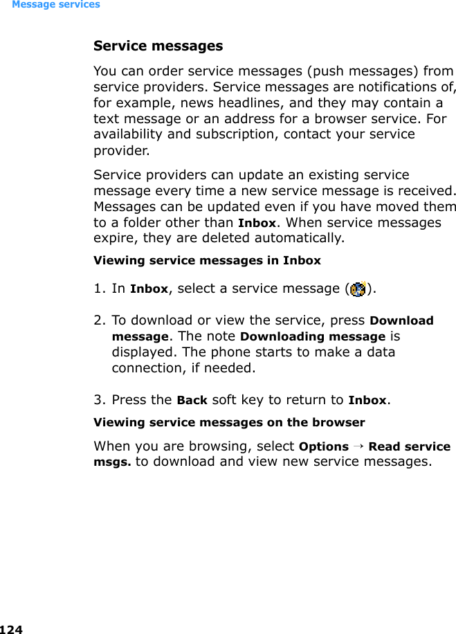 Message services124Service messagesYou can order service messages (push messages) from service providers. Service messages are notifications of, for example, news headlines, and they may contain a text message or an address for a browser service. For availability and subscription, contact your service provider.Service providers can update an existing service message every time a new service message is received. Messages can be updated even if you have moved them to a folder other than Inbox. When service messages expire, they are deleted automatically.Viewing service messages in Inbox1. In Inbox, select a service message ( ).2. To download or view the service, press Download message. The note Downloading message is displayed. The phone starts to make a data connection, if needed.3. Press the Back soft key to return to Inbox.Viewing service messages on the browserWhen you are browsing, select Options → Read service msgs. to download and view new service messages.