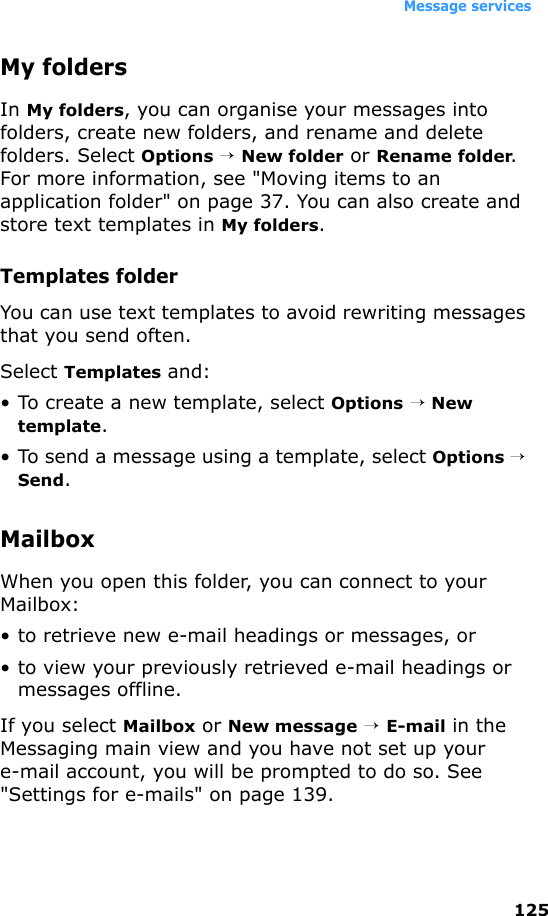 Message services125My foldersIn My folders, you can organise your messages into folders, create new folders, and rename and delete folders. Select Options → New folder or Rename folder. For more information, see &quot;Moving items to an application folder&quot; on page 37. You can also create and store text templates in My folders.Templates folderYou can use text templates to avoid rewriting messages that you send often. Select Templates and:• To create a new template, select Options → New template.• To send a message using a template, select Options → Send.MailboxWhen you open this folder, you can connect to your Mailbox:• to retrieve new e-mail headings or messages, or• to view your previously retrieved e-mail headings or messages offline.If you select Mailbox or New message → E-mail in the Messaging main view and you have not set up your e-mail account, you will be prompted to do so. See &quot;Settings for e-mails&quot; on page 139.