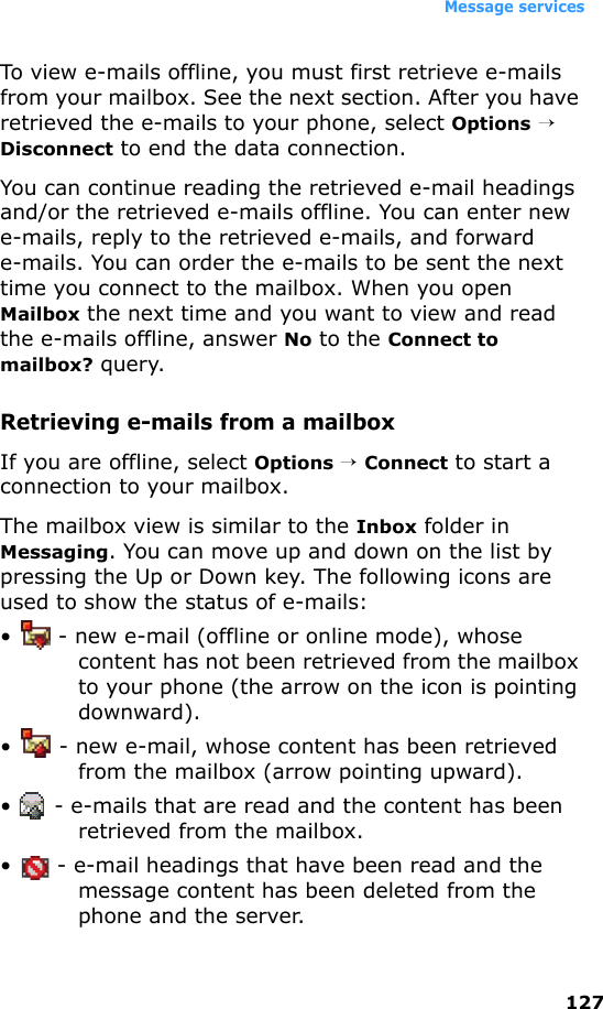 Message services127To view e-mails offline, you must first retrieve e-mails from your mailbox. See the next section. After you have retrieved the e-mails to your phone, select Options → Disconnect to end the data connection.You can continue reading the retrieved e-mail headings and/or the retrieved e-mails offline. You can enter new e-mails, reply to the retrieved e-mails, and forward e-mails. You can order the e-mails to be sent the next time you connect to the mailbox. When you open Mailbox the next time and you want to view and read the e-mails offline, answer No to the Connect to mailbox? query.Retrieving e-mails from a mailboxIf you are offline, select Options → Connect to start a connection to your mailbox.The mailbox view is similar to the Inbox folder in Messaging. You can move up and down on the list by pressing the Up or Down key. The following icons are used to show the status of e-mails:•  - new e-mail (offline or online mode), whose content has not been retrieved from the mailbox to your phone (the arrow on the icon is pointing downward).•  - new e-mail, whose content has been retrieved from the mailbox (arrow pointing upward).•  - e-mails that are read and the content has been retrieved from the mailbox.•  - e-mail headings that have been read and the message content has been deleted from the phone and the server.
