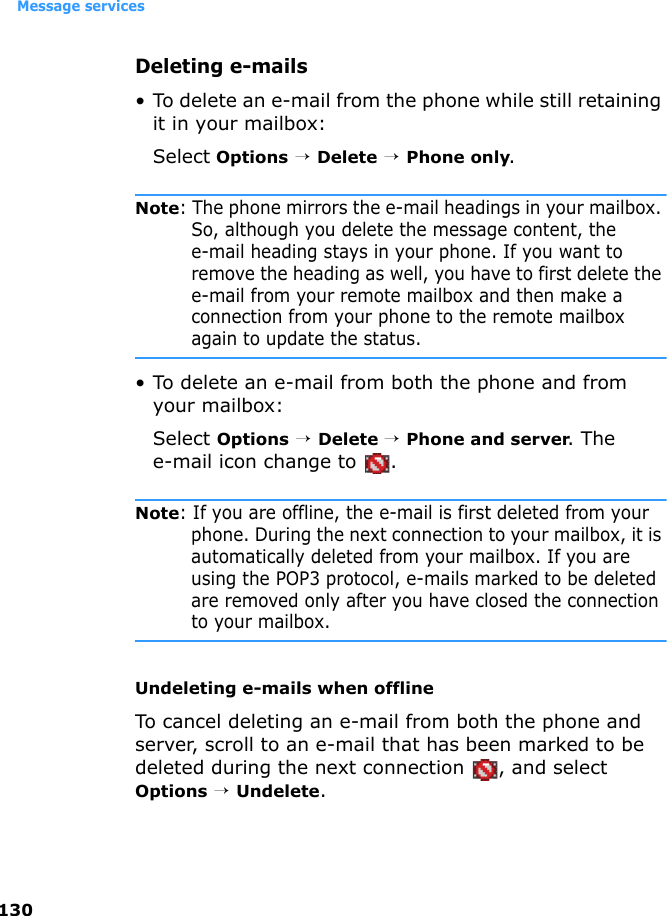 Message services130Deleting e-mails• To delete an e-mail from the phone while still retaining it in your mailbox:Select Options → Delete → Phone only.Note: The phone mirrors the e-mail headings in your mailbox. So, although you delete the message content, the e-mail heading stays in your phone. If you want to remove the heading as well, you have to first delete the e-mail from your remote mailbox and then make a connection from your phone to the remote mailbox again to update the status.• To delete an e-mail from both the phone and from your mailbox:Select Options → Delete → Phone and server. The e-mail icon change to  .Note: If you are offline, the e-mail is first deleted from your phone. During the next connection to your mailbox, it is automatically deleted from your mailbox. If you are using the POP3 protocol, e-mails marked to be deleted are removed only after you have closed the connection to your mailbox.Undeleting e-mails when offlineTo cancel deleting an e-mail from both the phone and server, scroll to an e-mail that has been marked to be deleted during the next connection  , and select Options → Undelete.