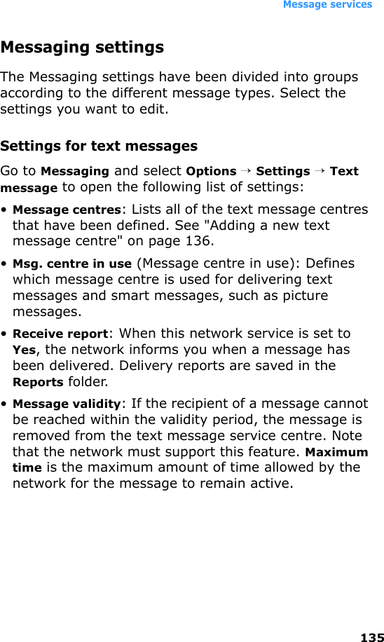 Message services135Messaging settingsThe Messaging settings have been divided into groups according to the different message types. Select the settings you want to edit.Settings for text messagesGo to Messaging and select Options → Settings → Text message to open the following list of settings:•Message centres: Lists all of the text message centres that have been defined. See &quot;Adding a new text message centre&quot; on page 136.•Msg. centre in use (Message centre in use): Defines which message centre is used for delivering text messages and smart messages, such as picture messages.•Receive report: When this network service is set to Yes, the network informs you when a message has been delivered. Delivery reports are saved in the Reports folder.•Message validity: If the recipient of a message cannot be reached within the validity period, the message is removed from the text message service centre. Note that the network must support this feature. Maximum time is the maximum amount of time allowed by the network for the message to remain active.