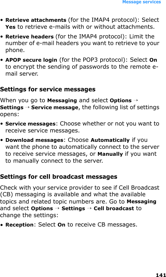 Message services141•Retrieve attachments (for the IMAP4 protocol): Select Yes to retrieve e-mails with or without attachments.•Retrieve headers (for the IMAP4 protocol): Limit the number of e-mail headers you want to retrieve to your phone.•APOP secure login (for the POP3 protocol): Select On to encrypt the sending of passwords to the remote e-mail server. Settings for service messagesWhen you go to Messaging and select Options → Settings → Service message, the following list of settings opens:•Service messages: Choose whether or not you want to receive service messages.•Download messages: Choose Automatically if you want the phone to automatically connect to the server to receive service messages, or Manually if you want to manually connect to the server. Settings for cell broadcast messagesCheck with your service provider to see if Cell Broadcast (CB) messaging is available and what the available topics and related topic numbers are. Go to Messaging and select Options → Settings → Cell broadcast to change the settings:•Reception: Select On to receive CB messages.