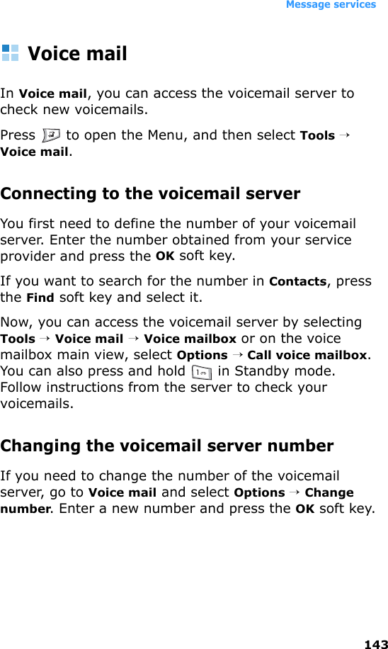 Message services143Voice mailIn Voice mail, you can access the voicemail server to check new voicemails.Press   to open the Menu, and then select Tools → Voice mail.Connecting to the voicemail serverYou first need to define the number of your voicemail server. Enter the number obtained from your service provider and press the OK soft key.If you want to search for the number in Contacts, press the Find soft key and select it.Now, you can access the voicemail server by selecting Tools → Voice mail → Voice mailbox or on the voice mailbox main view, select Options → Call voice mailbox. You can also press and hold   in Standby mode. Follow instructions from the server to check your voicemails.Changing the voicemail server numberIf you need to change the number of the voicemail server, go to Voice mail and select Options → Change number. Enter a new number and press the OK soft key.