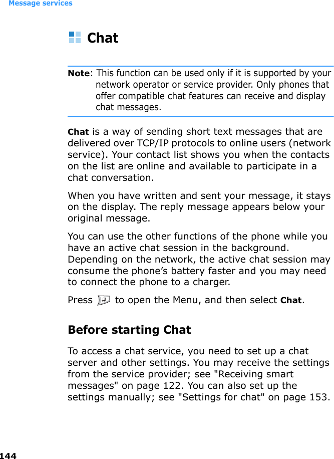 Message services144ChatNote: This function can be used only if it is supported by your network operator or service provider. Only phones that offer compatible chat features can receive and display chat messages.Chat is a way of sending short text messages that are delivered over TCP/IP protocols to online users (network service). Your contact list shows you when the contacts on the list are online and available to participate in a chat conversation.When you have written and sent your message, it stays on the display. The reply message appears below your original message.You can use the other functions of the phone while you have an active chat session in the background. Depending on the network, the active chat session may consume the phone’s battery faster and you may need to connect the phone to a charger.Press   to open the Menu, and then select Chat.Before starting ChatTo access a chat service, you need to set up a chat server and other settings. You may receive the settings from the service provider; see &quot;Receiving smart messages&quot; on page 122. You can also set up the settings manually; see &quot;Settings for chat&quot; on page 153.