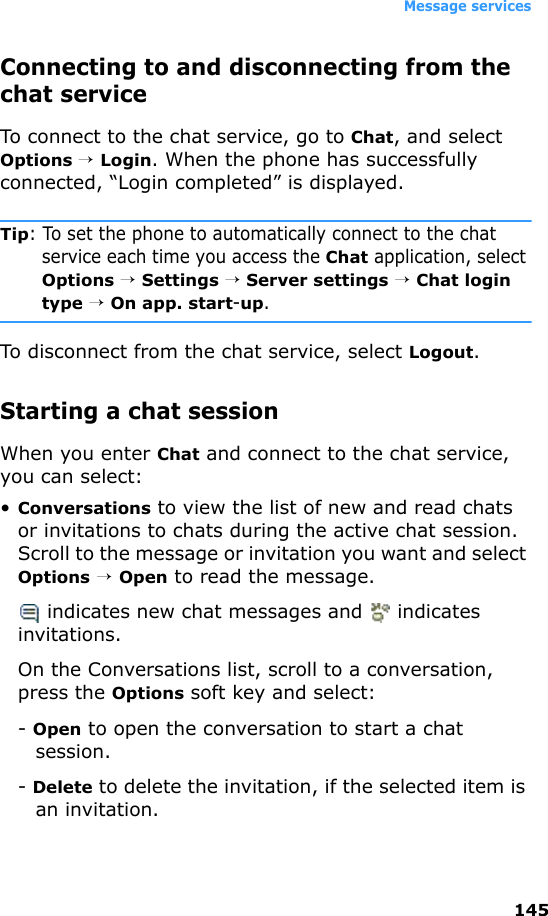 Message services145Connecting to and disconnecting from the chat serviceTo connect to the chat service, go to Chat, and select Options → Login. When the phone has successfully connected, “Login completed” is displayed.Tip: To set the phone to automatically connect to the chat service each time you access the Chat application, select Options → Settings → Server settings → Chat login type → On app. start-up.To disconnect from the chat service, select Logout.Starting a chat sessionWhen you enter Chat and connect to the chat service, you can select:•Conversations to view the list of new and read chats or invitations to chats during the active chat session. Scroll to the message or invitation you want and select Options → Open to read the message. indicates new chat messages and   indicates invitations.On the Conversations list, scroll to a conversation, press the Options soft key and select:- Open to open the conversation to start a chat session.- Delete to delete the invitation, if the selected item is an invitation.