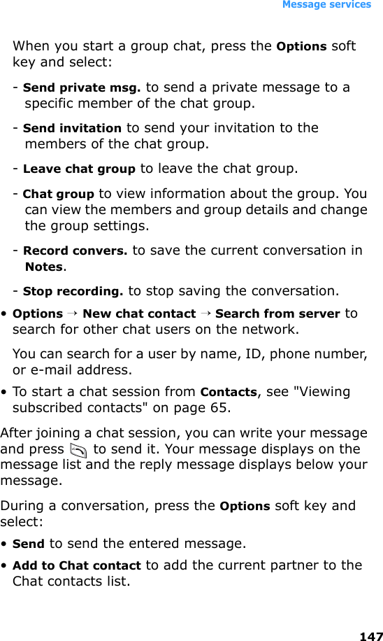 Message services147When you start a group chat, press the Options soft key and select:- Send private msg. to send a private message to a specific member of the chat group.- Send invitation to send your invitation to the members of the chat group.- Leave chat group to leave the chat group.- Chat group to view information about the group. You can view the members and group details and change the group settings.- Record convers. to save the current conversation in Notes.- Stop recording. to stop saving the conversation.•Options → New chat contact → Search from server to search for other chat users on the network.You can search for a user by name, ID, phone number, or e-mail address.• To start a chat session from Contacts, see &quot;Viewing subscribed contacts&quot; on page 65.After joining a chat session, you can write your message and press   to send it. Your message displays on the message list and the reply message displays below your message. During a conversation, press the Options soft key and select:•Send to send the entered message.•Add to Chat contact to add the current partner to the Chat contacts list.