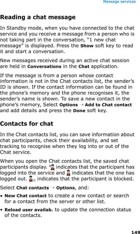 Message services149Reading a chat messageIn Standby mode, when you have connected to the chat service and you receive a message from a person who is not taking part in the conversation, “1 new chat message” is displayed. Press the Show soft key to read it and start a conversation.New messages received during an active chat session are held in Conversations in the Chat application. If the message is from a person whose contact information is not in the Chat contacts list, the sender’s ID is shown. If the contact information can be found in the phone’s memory and the phone recognises it, the sender’s name is shown. To save a new contact in the phone’s memory, Select Options → Add to Chat contact and add details and press the Done soft key.Contacts for chatIn the Chat contacts list, you can save information about chat participants, check their availability, and set tracking to recognise when they log into or out of the Chat service. When you open the Chat contacts list, the saved chat participants display.   indicates that the participant has logged into the service and   indicates that the one has logged out.   indicates that the participant is blocked.Select Chat contacts → Options, and:•New Chat contact to create a new contact or search for a contact from the server or other list.•Reload user availab. to update the connection status of the contacts.