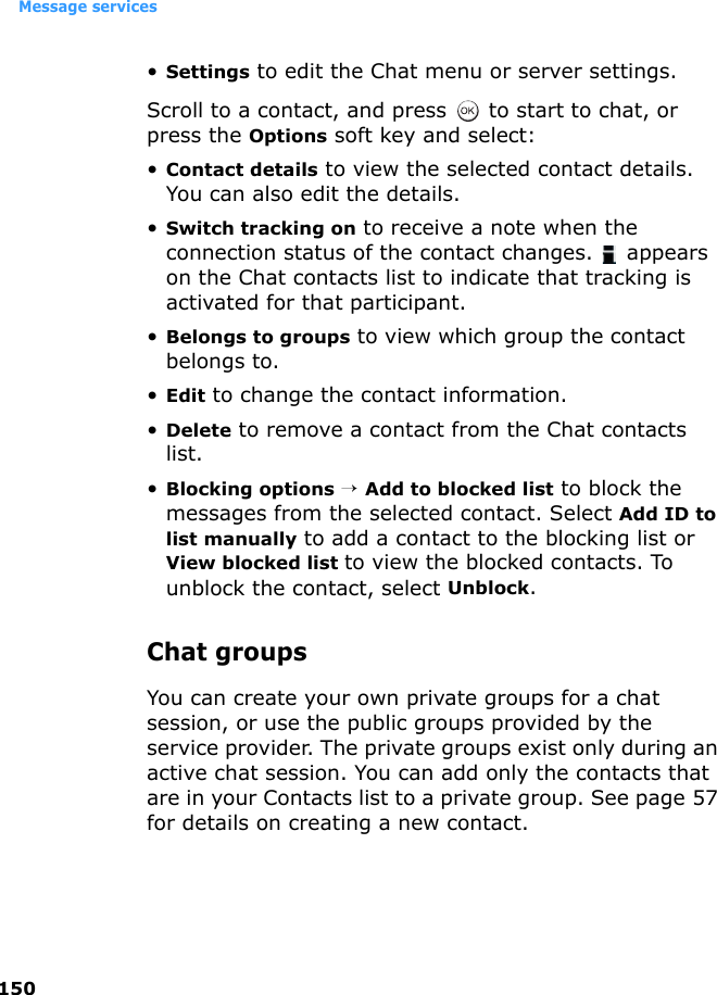 Message services150•Settings to edit the Chat menu or server settings.Scroll to a contact, and press   to start to chat, or press the Options soft key and select:•Contact details to view the selected contact details. You can also edit the details.•Switch tracking on to receive a note when the connection status of the contact changes.   appears on the Chat contacts list to indicate that tracking is activated for that participant.•Belongs to groups to view which group the contact belongs to.•Edit to change the contact information.•Delete to remove a contact from the Chat contacts list.•Blocking options → Add to blocked list to block the messages from the selected contact. Select Add ID to list manually to add a contact to the blocking list or View blocked list to view the blocked contacts. To unblock the contact, select Unblock.Chat groupsYou can create your own private groups for a chat session, or use the public groups provided by the service provider. The private groups exist only during an active chat session. You can add only the contacts that are in your Contacts list to a private group. See page 57 for details on creating a new contact.
