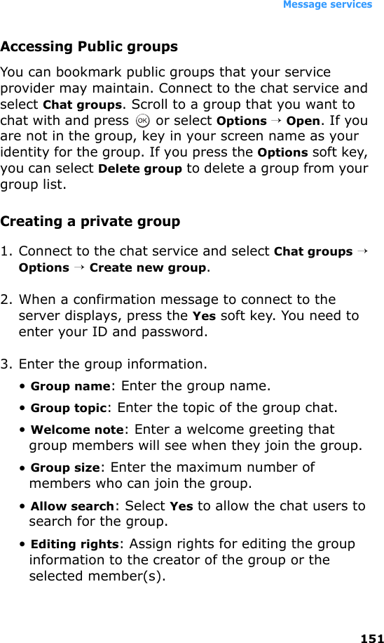 Message services151Accessing Public groupsYou can bookmark public groups that your service provider may maintain. Connect to the chat service and select Chat groups. Scroll to a group that you want to chat with and press   or select Options → Open. If you are not in the group, key in your screen name as your identity for the group. If you press the Options soft key, you can select Delete group to delete a group from your group list.Creating a private group1. Connect to the chat service and select Chat groups → Options → Create new group.2. When a confirmation message to connect to the server displays, press the Yes soft key. You need to enter your ID and password.3. Enter the group information.• Group name: Enter the group name.• Group topic: Enter the topic of the group chat.• Welcome note: Enter a welcome greeting that group members will see when they join the group.• Group size: Enter the maximum number of members who can join the group.• Allow search: Select Yes to allow the chat users to search for the group.• Editing rights: Assign rights for editing the group information to the creator of the group or the selected member(s).