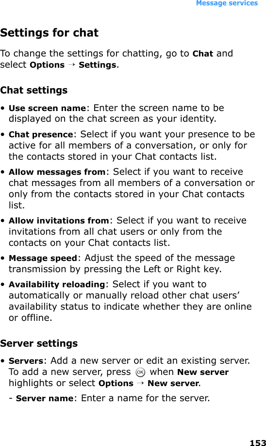 Message services153Settings for chatTo change the settings for chatting, go to Chat and select Options → Settings.Chat settings•Use screen name: Enter the screen name to be displayed on the chat screen as your identity.•Chat presence: Select if you want your presence to be active for all members of a conversation, or only for the contacts stored in your Chat contacts list.•Allow messages from: Select if you want to receive chat messages from all members of a conversation or only from the contacts stored in your Chat contacts list.•Allow invitations from: Select if you want to receive invitations from all chat users or only from the contacts on your Chat contacts list.•Message speed: Adjust the speed of the message transmission by pressing the Left or Right key.•Availability reloading: Select if you want to automatically or manually reload other chat users’ availability status to indicate whether they are online or offline.Server settings•Servers: Add a new server or edit an existing server. To add a new server, press   when New server highlights or select Options → New server.- Server name: Enter a name for the server.