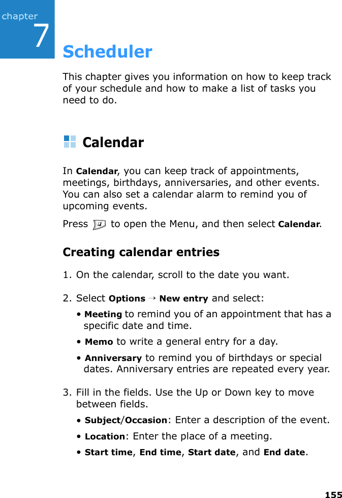 1557SchedulerThis chapter gives you information on how to keep track of your schedule and how to make a list of tasks you need to do.CalendarIn Calendar, you can keep track of appointments, meetings, birthdays, anniversaries, and other events. You can also set a calendar alarm to remind you of upcoming events.Press   to open the Menu, and then select Calendar.Creating calendar entries1. On the calendar, scroll to the date you want.2. Select Options → New entry and select:• Meeting to remind you of an appointment that has a specific date and time.• Memo to write a general entry for a day.• Anniversary to remind you of birthdays or special dates. Anniversary entries are repeated every year.3. Fill in the fields. Use the Up or Down key to move between fields.• Subject/Occasion: Enter a description of the event.• Location: Enter the place of a meeting.• Start time, End time, Start date, and End date.