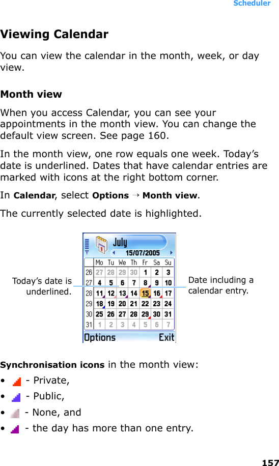 Scheduler157Viewing CalendarYou can view the calendar in the month, week, or day view.Month viewWhen you access Calendar, you can see your appointments in the month view. You can change the default view screen. See page 160.In the month view, one row equals one week. Today’s date is underlined. Dates that have calendar entries are marked with icons at the right bottom corner. In Calendar, select Options → Month view.The currently selected date is highlighted.Synchronisation icons in the month view:• - Private,•  - Public,• - None, and•  - the day has more than one entry.Date including a calendar entry.Today’s date isunderlined.
