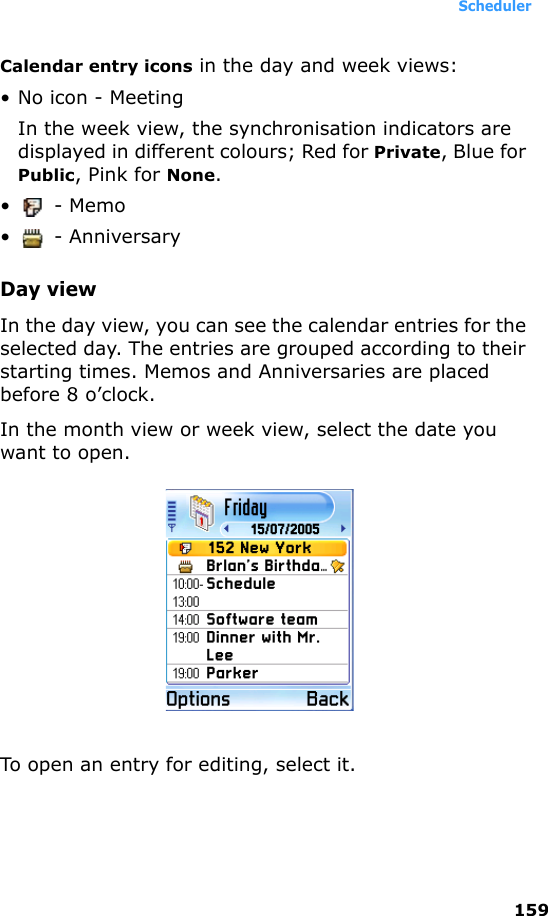 Scheduler159Calendar entry icons in the day and week views: • No icon - Meeting In the week view, the synchronisation indicators are displayed in different colours; Red for Private, Blue for Public, Pink for None.• - Memo •  - AnniversaryDay viewIn the day view, you can see the calendar entries for the selected day. The entries are grouped according to their starting times. Memos and Anniversaries are placed before 8 o’clock.In the month view or week view, select the date you want to open.To open an entry for editing, select it.
