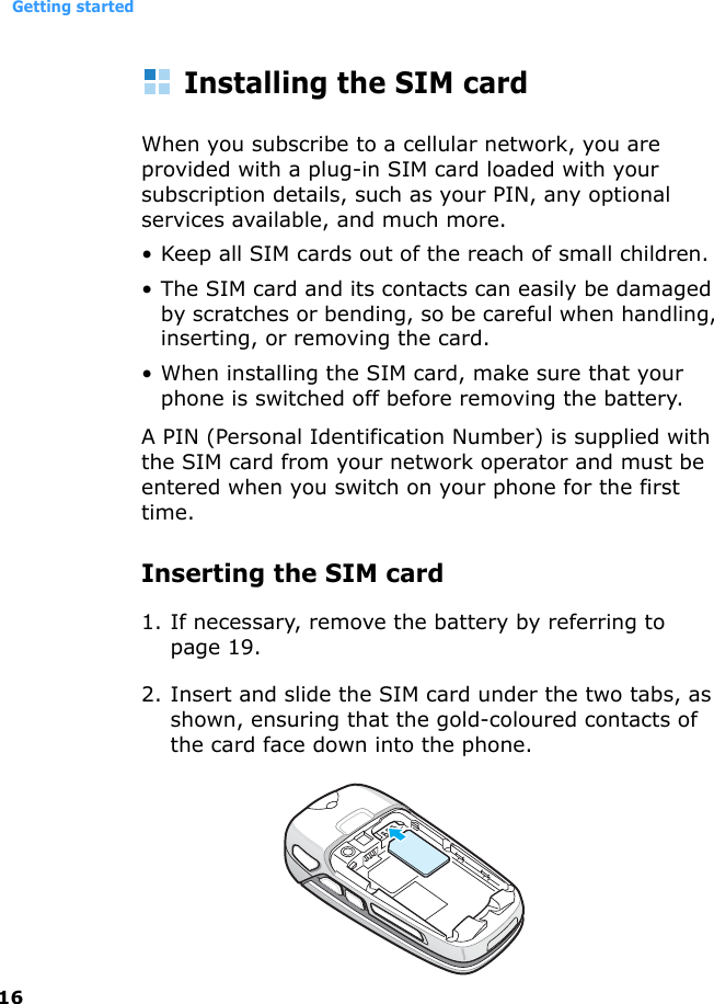 Getting started16Installing the SIM cardWhen you subscribe to a cellular network, you are provided with a plug-in SIM card loaded with your subscription details, such as your PIN, any optional services available, and much more.• Keep all SIM cards out of the reach of small children.• The SIM card and its contacts can easily be damaged by scratches or bending, so be careful when handling, inserting, or removing the card.• When installing the SIM card, make sure that your phone is switched off before removing the battery.A PIN (Personal Identification Number) is supplied with the SIM card from your network operator and must be entered when you switch on your phone for the first time.Inserting the SIM card1. If necessary, remove the battery by referring to page 19.2. Insert and slide the SIM card under the two tabs, as shown, ensuring that the gold-coloured contacts of the card face down into the phone.