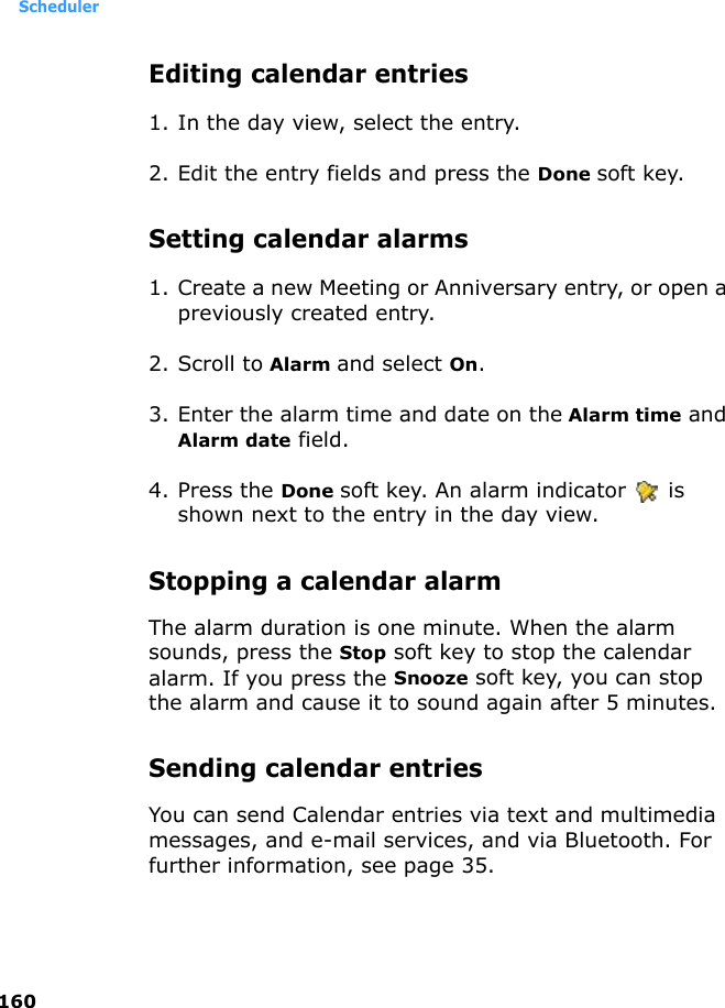 Scheduler160Editing calendar entries1. In the day view, select the entry.2. Edit the entry fields and press the Done soft key.Setting calendar alarms1. Create a new Meeting or Anniversary entry, or open a previously created entry.2. Scroll to Alarm and select On.3. Enter the alarm time and date on the Alarm time and Alarm date field.4. Press the Done soft key. An alarm indicator   is shown next to the entry in the day view.Stopping a calendar alarmThe alarm duration is one minute. When the alarm sounds, press the Stop soft key to stop the calendar alarm. If you press the Snooze soft key, you can stop the alarm and cause it to sound again after 5 minutes.Sending calendar entriesYou can send Calendar entries via text and multimedia messages, and e-mail services, and via Bluetooth. For further information, see page 35.