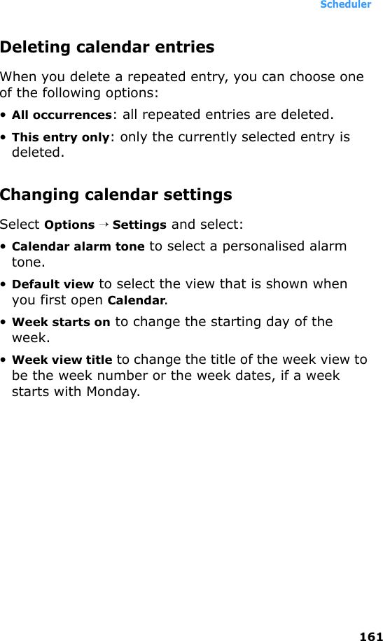 Scheduler161Deleting calendar entriesWhen you delete a repeated entry, you can choose one of the following options: •All occurrences: all repeated entries are deleted.•This entry only: only the currently selected entry is deleted.Changing calendar settingsSelect Options → Settings and select:•Calendar alarm tone to select a personalised alarm tone.•Default view to select the view that is shown when you first open Calendar.•Week starts on to change the starting day of the week.•Week view title to change the title of the week view to be the week number or the week dates, if a week starts with Monday.