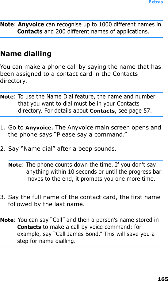Extras165Note: Anyvoice can recognise up to 1000 different names in Contacts and 200 different names of applications.Name diallingYou can make a phone call by saying the name that has been assigned to a contact card in the Contacts directory.Note: To use the Name Dial feature, the name and number that you want to dial must be in your Contacts directory. For details about Contacts, see page 57.1. Go to Anyvoice. The Anyvoice main screen opens and the phone says “Please say a command.” 2. Say “Name dial” after a beep sounds.Note: The phone counts down the time. If you don’t say anything within 10 seconds or until the progress bar moves to the end, it prompts you one more time.3. Say the full name of the contact card, the first name followed by the last name.Note: You can say “Call” and then a person’s name stored in Contacts to make a call by voice command; for example, say “Call James Bond.” This will save you a step for name dialling.