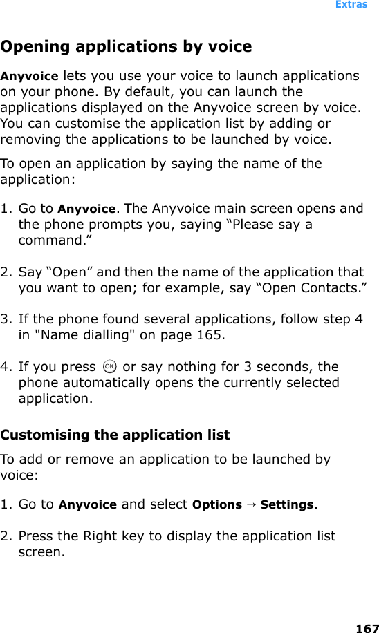 Extras167Opening applications by voiceAnyvoice lets you use your voice to launch applications on your phone. By default, you can launch the applications displayed on the Anyvoice screen by voice. You can customise the application list by adding or removing the applications to be launched by voice.To open an application by saying the name of the application:1. Go to Anyvoice. The Anyvoice main screen opens and the phone prompts you, saying “Please say a command.”2. Say “Open” and then the name of the application that you want to open; for example, say “Open Contacts.”3. If the phone found several applications, follow step 4 in &quot;Name dialling&quot; on page 165.4. If you press   or say nothing for 3 seconds, the phone automatically opens the currently selected application.Customising the application listTo add or remove an application to be launched by voice:1. Go to Anyvoice and select Options → Settings.2. Press the Right key to display the application list screen.