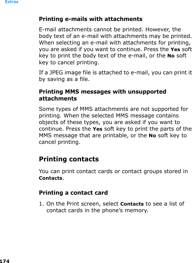 Extras174Printing e-mails with attachmentsE-mail attachments cannot be printed. However, the body text of an e-mail with attachments may be printed. When selecting an e-mail with attachments for printing, you are asked if you want to continue. Press the Yes soft key to print the body text of the e-mail, or the No soft key to cancel printing. If a JPEG image file is attached to e-mail, you can print it by saving as a file.Printing MMS messages with unsupported attachmentsSome types of MMS attachments are not supported for printing. When the selected MMS message contains objects of these types, you are asked if you want to continue. Press the Yes soft key to print the parts of the MMS message that are printable, or the No soft key to cancel printing.Printing contactsYou can print contact cards or contact groups stored in Contacts.Printing a contact card1. On the Print screen, select Contacts to see a list of contact cards in the phone’s memory.