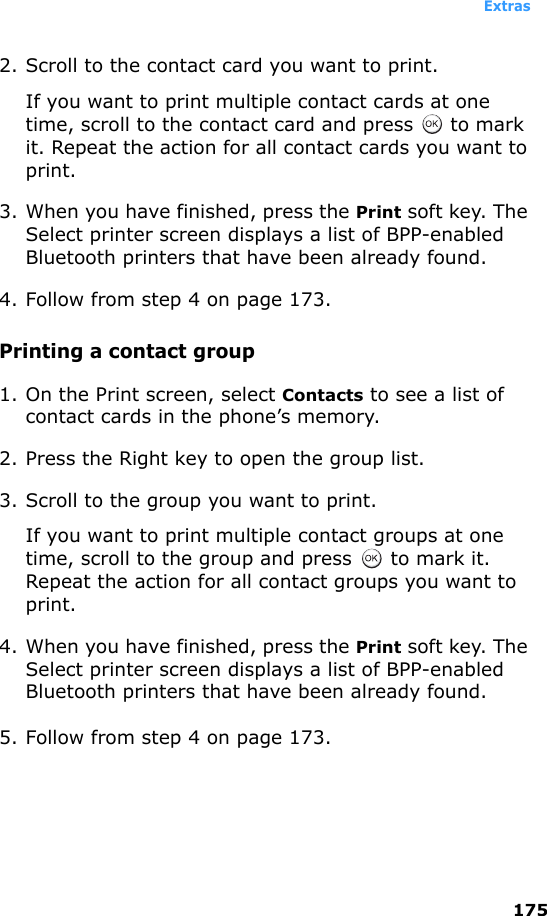 Extras1752. Scroll to the contact card you want to print. If you want to print multiple contact cards at one time, scroll to the contact card and press   to mark it. Repeat the action for all contact cards you want to print.3. When you have finished, press the Print soft key. The Select printer screen displays a list of BPP-enabled Bluetooth printers that have been already found.4. Follow from step 4 on page 173.Printing a contact group1. On the Print screen, select Contacts to see a list of contact cards in the phone’s memory.2. Press the Right key to open the group list.3. Scroll to the group you want to print.If you want to print multiple contact groups at one time, scroll to the group and press   to mark it. Repeat the action for all contact groups you want to print.4. When you have finished, press the Print soft key. The Select printer screen displays a list of BPP-enabled Bluetooth printers that have been already found.5. Follow from step 4 on page 173.