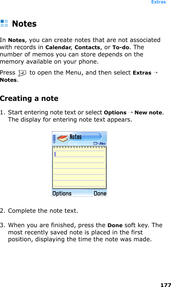 Extras177NotesIn Notes, you can create notes that are not associated with records in Calendar, Contacts, or To-do. The number of memos you can store depends on the memory available on your phone.Press   to open the Menu, and then select Extras → Notes.Creating a note1. Start entering note text or select Options → New note. The display for entering note text appears.2. Complete the note text.3. When you are finished, press the Done soft key. The most recently saved note is placed in the first position, displaying the time the note was made. 