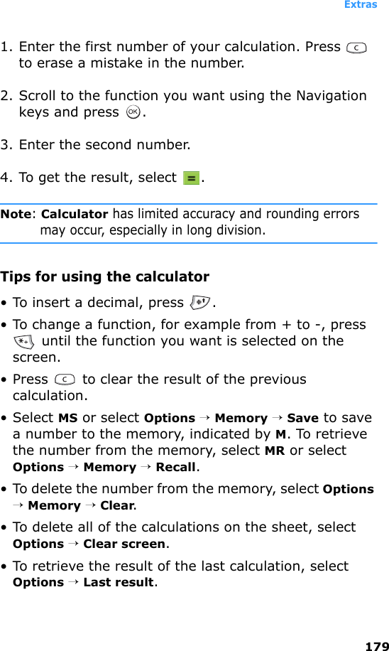 Extras1791. Enter the first number of your calculation. Press   to erase a mistake in the number.2. Scroll to the function you want using the Navigation keys and press  .3. Enter the second number.4. To get the result, select  .Note: Calculator has limited accuracy and rounding errors may occur, especially in long division.Tips for using the calculator• To insert a decimal, press  .• To change a function, for example from + to -, press  until the function you want is selected on the screen.• Press   to clear the result of the previous calculation.• Select MS or select Options → Memory → Save to save a number to the memory, indicated by M. To retrieve the number from the memory, select MR or select Options → Memory → Recall.• To delete the number from the memory, select Options → Memory → Clear.• To delete all of the calculations on the sheet, select Options → Clear screen.• To retrieve the result of the last calculation, select Options → Last result.