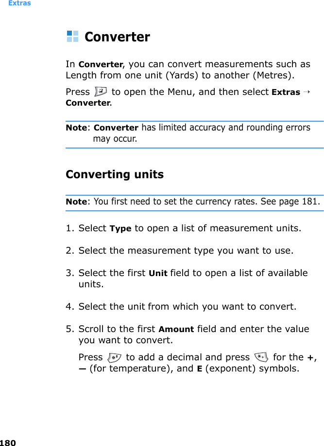 Extras180ConverterIn Converter, you can convert measurements such as Length from one unit (Yards) to another (Metres).Press   to open the Menu, and then select Extras → Converter.Note: Converter has limited accuracy and rounding errors may occur.Converting unitsNote: You first need to set the currency rates. See page 181.1. Select Type to open a list of measurement units. 2. Select the measurement type you want to use.3. Select the first Unit field to open a list of available units. 4. Select the unit from which you want to convert.5. Scroll to the first Amount field and enter the value you want to convert.Press   to add a decimal and press   for the +, — (for temperature), and E (exponent) symbols.