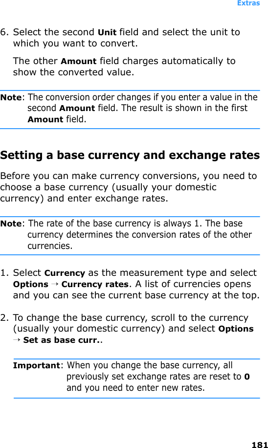 Extras1816. Select the second Unit field and select the unit to which you want to convert.The other Amount field charges automatically to show the converted value.Note: The conversion order changes if you enter a value in the second Amount field. The result is shown in the first Amount field.Setting a base currency and exchange ratesBefore you can make currency conversions, you need to choose a base currency (usually your domestic currency) and enter exchange rates.Note: The rate of the base currency is always 1. The base currency determines the conversion rates of the other currencies.1. Select Currency as the measurement type and select Options → Currency rates. A list of currencies opens and you can see the current base currency at the top.2. To change the base currency, scroll to the currency (usually your domestic currency) and select Options → Set as base curr..Important: When you change the base currency, all previously set exchange rates are reset to 0 and you need to enter new rates.
